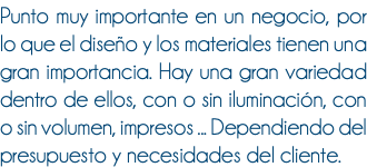 Punto muy importante en un negocio, por lo que el diseño y los materiales tienen una gran importancia. Hay una gran variedad dentro de ellos, con o sin iluminación, con o sin volumen, impresos ... Dependiendo del presupuesto y necesidades del cliente.